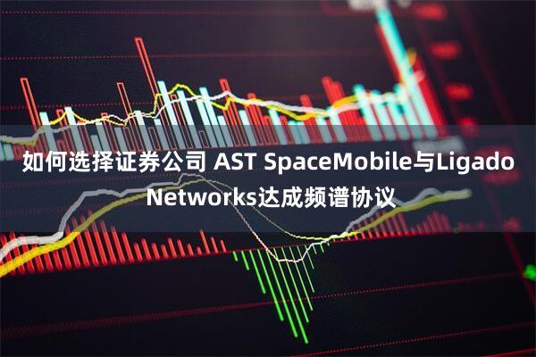 如何选择证券公司 AST SpaceMobile与Ligado Networks达成频谱协议