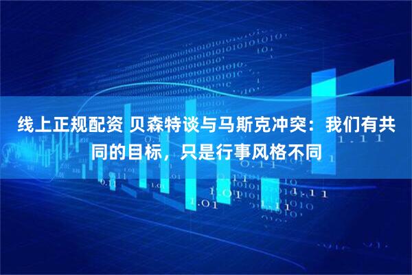 线上正规配资 贝森特谈与马斯克冲突：我们有共同的目标，只是行事风格不同