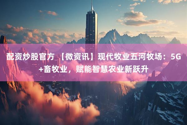 配资炒股官方 【微资讯】现代牧业五河牧场：5G+畜牧业，赋能智慧农业新跃升