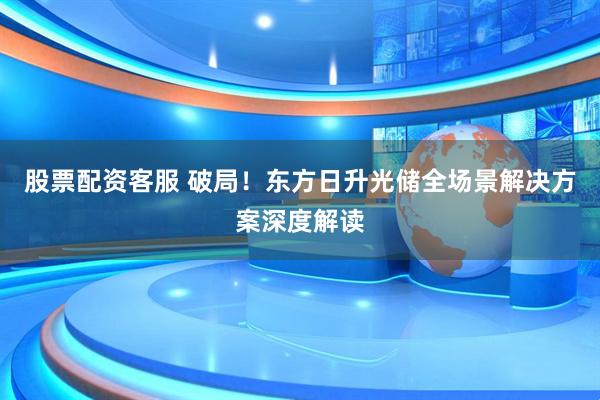 股票配资客服 破局！东方日升光储全场景解决方案深度解读