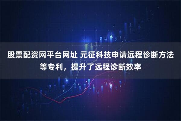 股票配资网平台网址 元征科技申请远程诊断方法等专利，提升了远程诊断效率