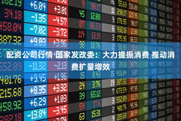 配资公司行情 国家发改委：大力提振消费 推动消费扩量增效