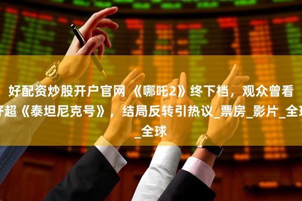 好配资炒股开户官网 《哪吒2》终下档，观众曾看好超《泰坦尼克号》，结局反转引热议_票房_影片_全球