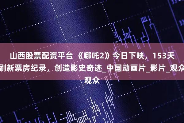 山西股票配资平台 《哪吒2》今日下映，153天刷新票房纪录，创造影史奇迹_中国动画片_影片_观众
