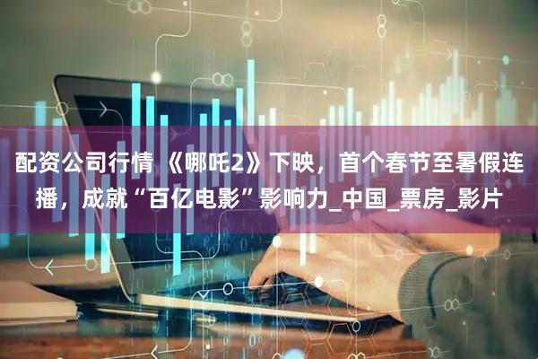 配资公司行情 《哪吒2》下映，首个春节至暑假连播，成就“百亿电影”影响力_中国_票房_影片