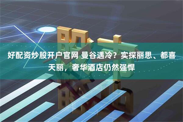 好配资炒股开户官网 曼谷遇冷？实探丽思、都喜天丽，奢华酒店仍然强悍