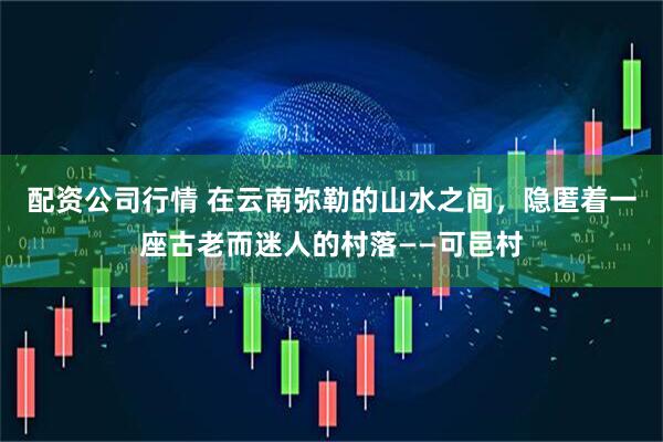 配资公司行情 在云南弥勒的山水之间，隐匿着一座古老而迷人的村落——可邑村