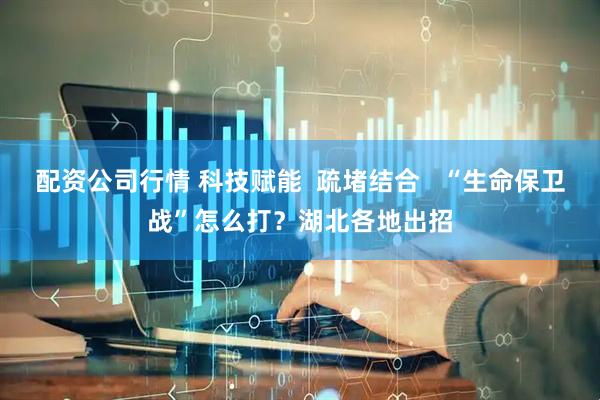 配资公司行情 科技赋能  疏堵结合   “生命保卫战”怎么打？湖北各地出招