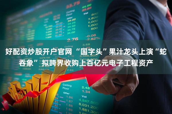 好配资炒股开户官网 “国字头”果汁龙头上演“蛇吞象” 拟跨界收购上百亿元电子工程资产