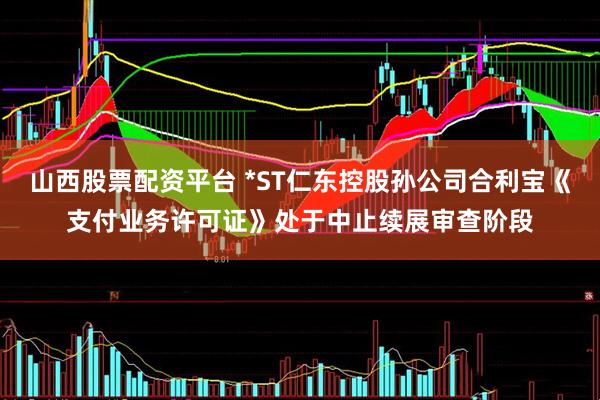 山西股票配资平台 *ST仁东控股孙公司合利宝《支付业务许可证》处于中止续展审查阶段