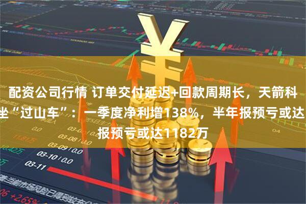 配资公司行情 订单交付延迟+回款周期长，天箭科技业绩坐“过山车”：一季度净利增138%，半年报预亏或达1182万