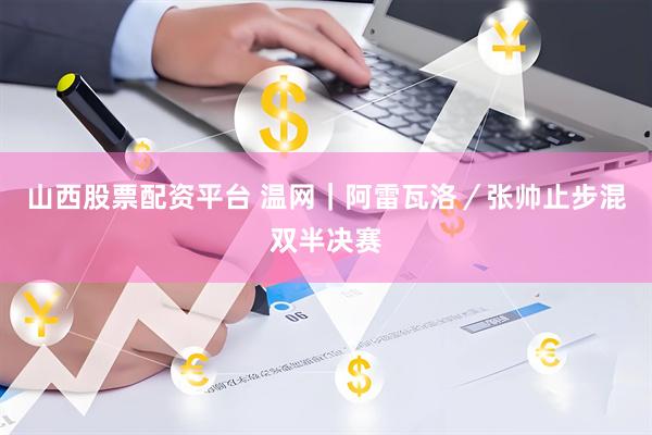 山西股票配资平台 温网｜阿雷瓦洛／张帅止步混双半决赛