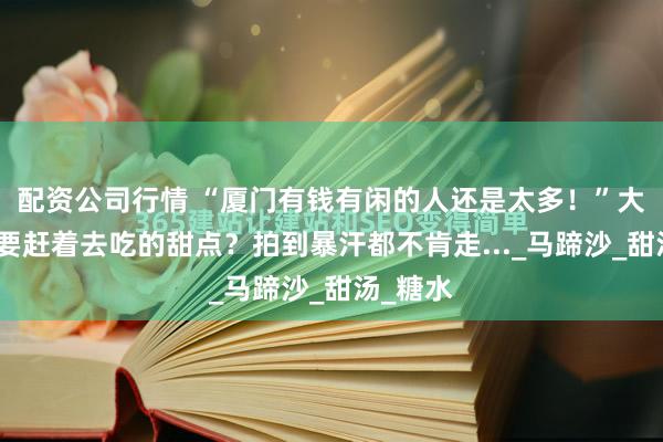 配资公司行情 “厦门有钱有闲的人还是太多！”大暴雨也要赶着去吃的甜点？拍到暴汗都不肯走..._马蹄沙_甜汤_糖水