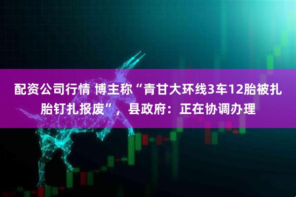 配资公司行情 博主称“青甘大环线3车12胎被扎胎钉扎报废”，县政府：正在协调办理