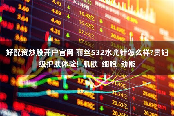 好配资炒股开户官网 丽丝532水光针怎么样?贵妇级护肤体验!_肌肤_细胞_动能