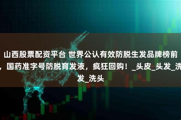 山西股票配资平台 世界公认有效防脱生发品牌榜前十，国药准字号防脱育发液，疯狂回购！_头皮_头发_洗头