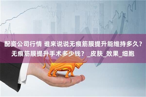 配资公司行情 谁来说说无痕筋膜提升能维持多久？无痕筋膜提升手术多少钱？_皮肤_效果_细胞