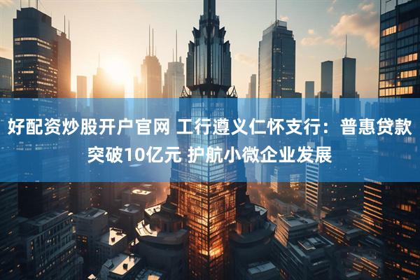 好配资炒股开户官网 工行遵义仁怀支行：普惠贷款突破10亿元 护航小微企业发展