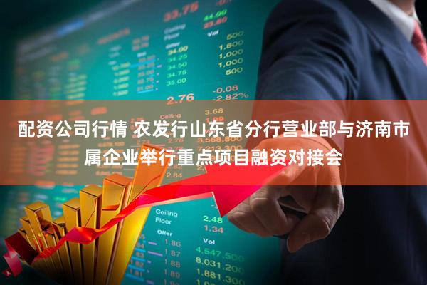配资公司行情 农发行山东省分行营业部与济南市属企业举行重点项目融资对接会