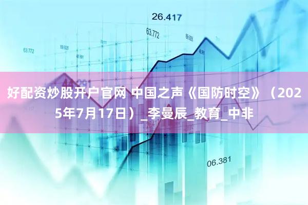 好配资炒股开户官网 中国之声《国防时空》（2025年7月17日）_李曼辰_教育_中非