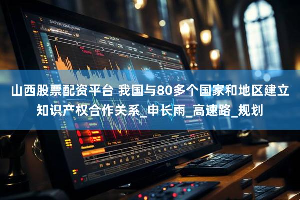 山西股票配资平台 我国与80多个国家和地区建立知识产权合作关系_申长雨_高速路_规划